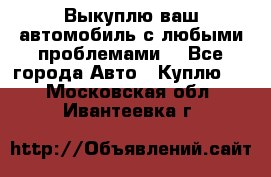 Выкуплю ваш автомобиль с любыми проблемами. - Все города Авто » Куплю   . Московская обл.,Ивантеевка г.